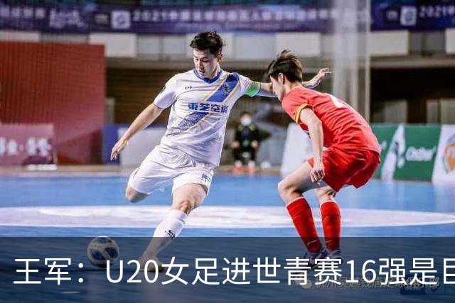 王军：U20女足进世青赛16强是巨大进步，若备战周期更长会更好