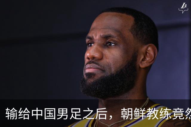 输给中国男足之后，朝鲜教练竟然说了一句比赢球更让人意外的话，格局不一般